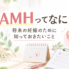 AMHとは？将来の妊娠のために知っておきたいこと